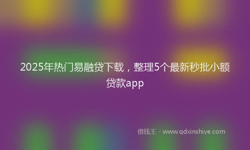2025年热门易融贷下载，整理5个最新秒批小额贷款app