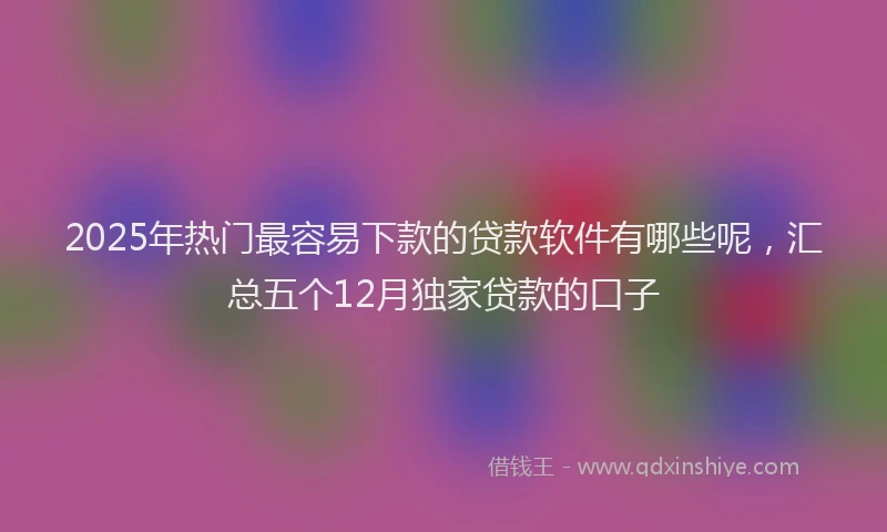 2025年热门最容易下款的贷款软件有哪些呢，汇总五个12月独家贷款的口子