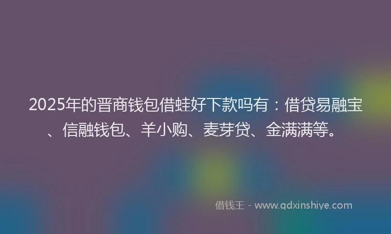 2025年的晋商钱包借蛙好下款吗有：借贷易融宝、信融钱包、羊小购、麦芽贷、金满满等。