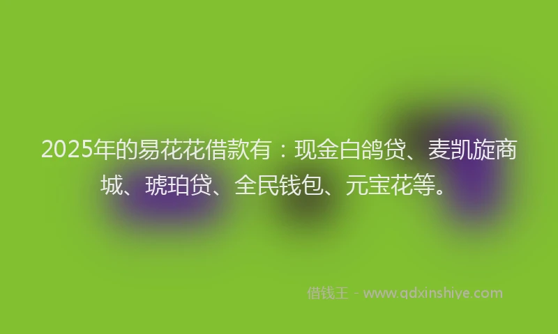 2025年的易花花借款有：现金白鸽贷、麦凯旋商城、琥珀贷、全民钱包、元宝花等。
