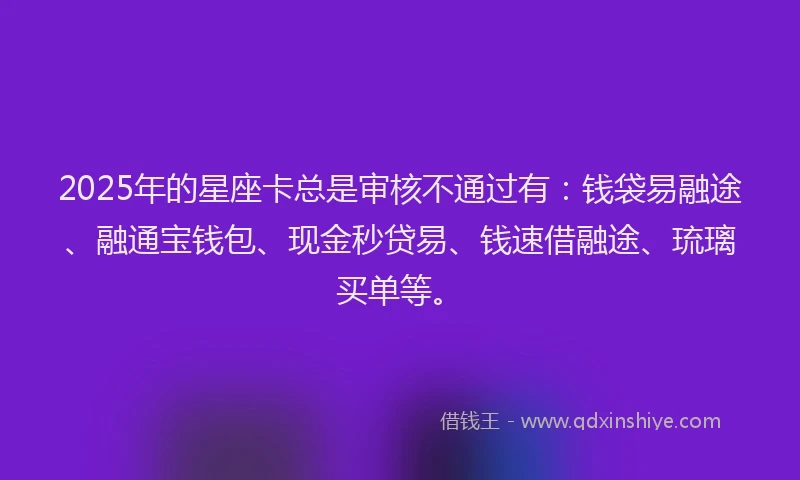 2025年的星座卡总是审核不通过有：钱袋易融途、融通宝钱包、现金秒贷易、钱速借融途、琉璃买单等。
