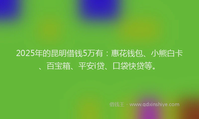2025年的昆明借钱5万有：惠花钱包、小熊白卡、百宝箱、平安i贷、口袋快贷等。