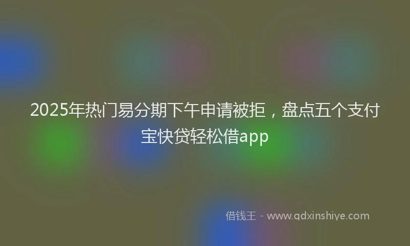 2025年热门易分期下午申请被拒，盘点五个支付宝快贷轻松借app