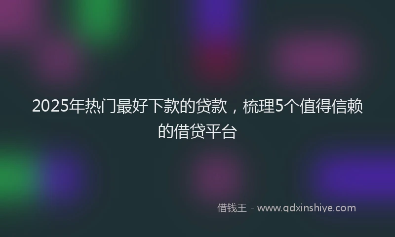 2025年热门最好下款的贷款，梳理5个值得信赖的借贷平台