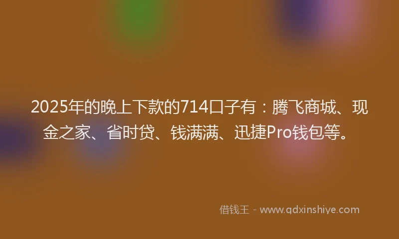 2025年的晚上下款的714口子有：腾飞商城、现金之家、省时贷、钱满满、迅捷Pro钱包等。