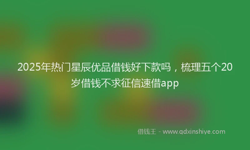 2025年热门星辰优品借钱好下款吗，梳理五个20岁借钱不求征信速借app