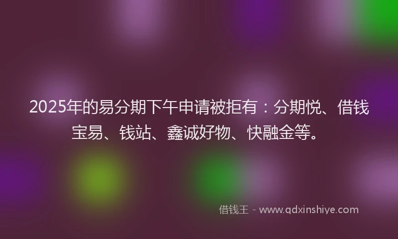 2025年的易分期下午申请被拒有：分期悦、借钱宝易、钱站、鑫诚好物、快融金等。