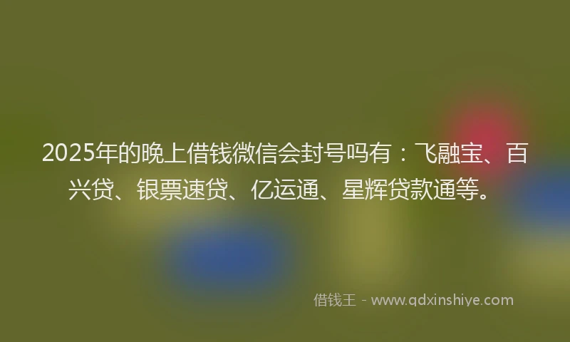 2025年的晚上借钱微信会封号吗有：飞融宝、百兴贷、银票速贷、亿运通、星辉贷款通等。