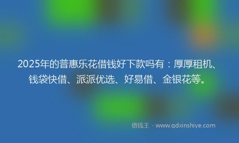 2025年的普惠乐花借钱好下款吗有：厚厚租机、钱袋快借、派派优选、好易借、金银花等。