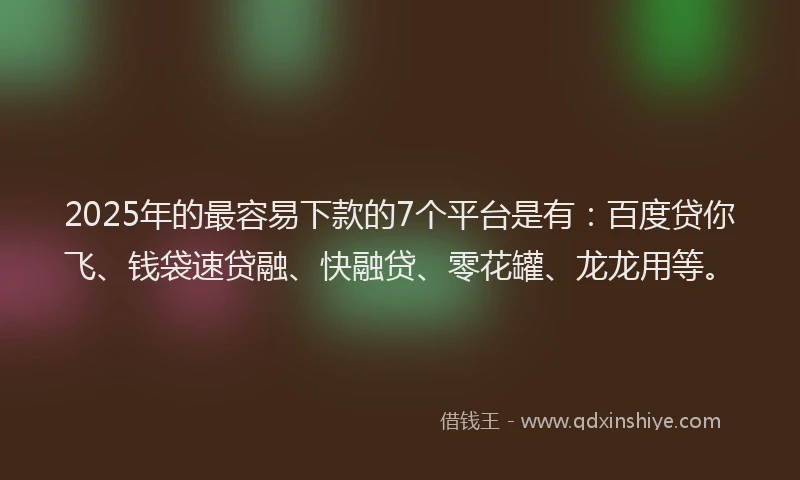 2025年的最容易下款的7个平台是有：百度贷你飞、钱袋速贷融、快融贷、零花罐、龙龙用等。