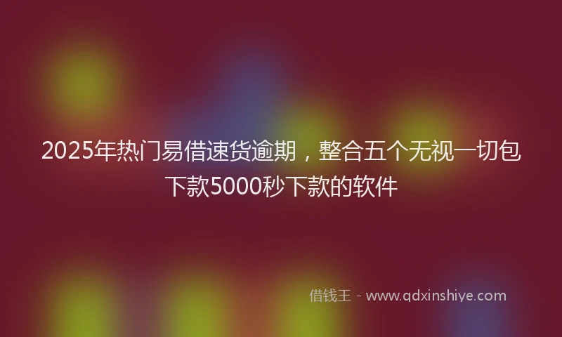 2025年热门易借速货逾期，整合五个无视一切包下款5000秒下款的软件