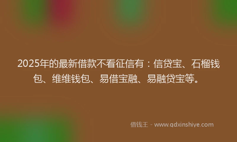 2025年的最新借款不看征信有：信贷宝、石榴钱包、维维钱包、易借宝融、易融贷宝等。