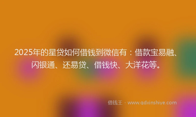 2025年的星贷如何借钱到微信有：借款宝易融、闪银通、还易贷、借钱快、大洋花等。