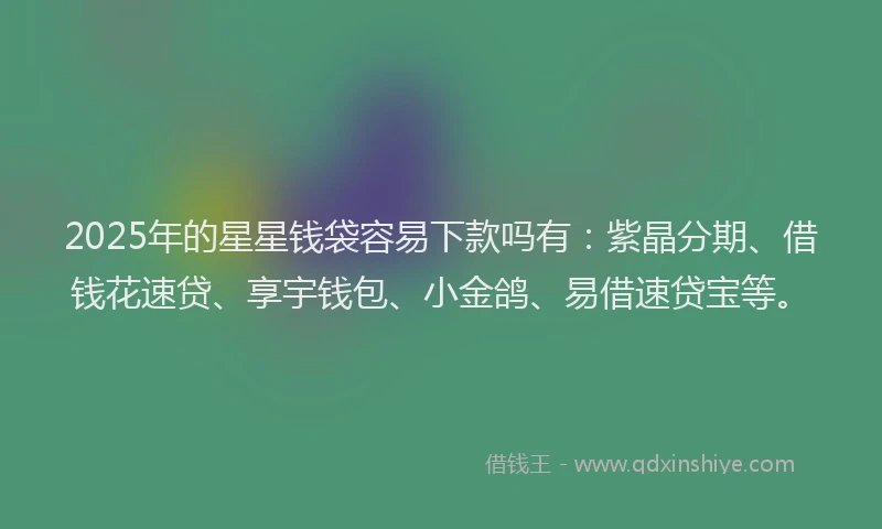 2025年的星星钱袋容易下款吗有：紫晶分期、借钱花速贷、享宇钱包、小金鸽、易借速贷宝等。