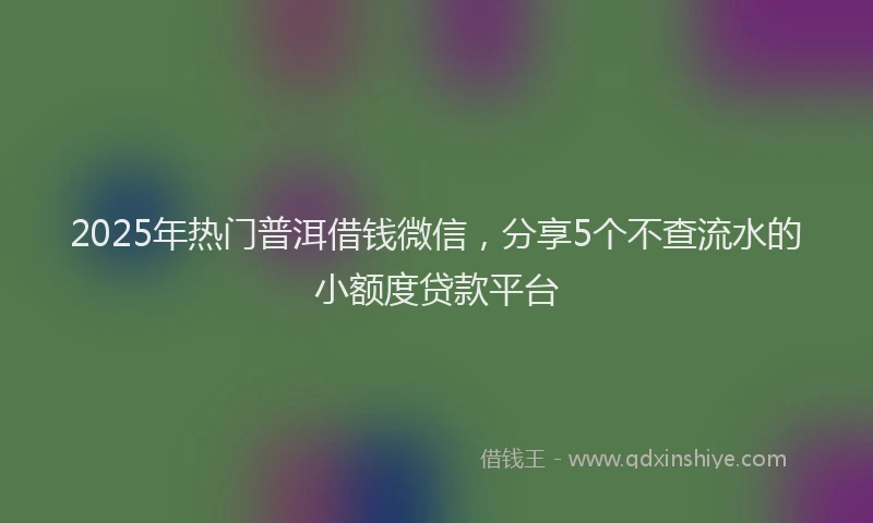 2025年热门普洱借钱微信，分享5个不查流水的小额度贷款平台