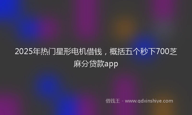 2025年热门星形电机借钱，概括五个秒下700芝麻分贷款app