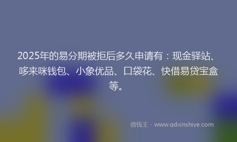 2025年的易分期被拒后多久申请有：现金驿站、哆来咪钱包、小象优品、口袋花、快借易贷宝盒等。