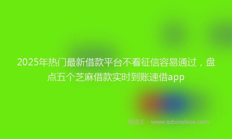2025年热门最新借款平台不看征信容易通过，盘点五个芝麻借款实时到账速借app