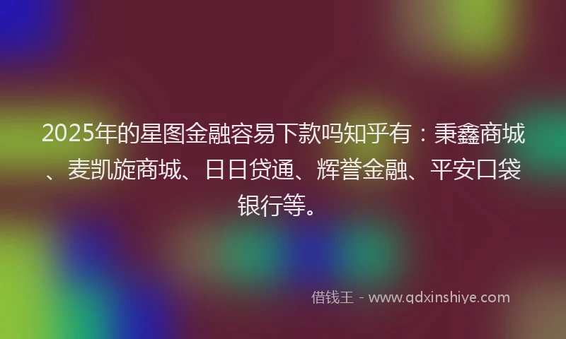 2025年的星图金融容易下款吗知乎有：秉鑫商城、麦凯旋商城、日日贷通、辉誉金融、平安口袋银行等。