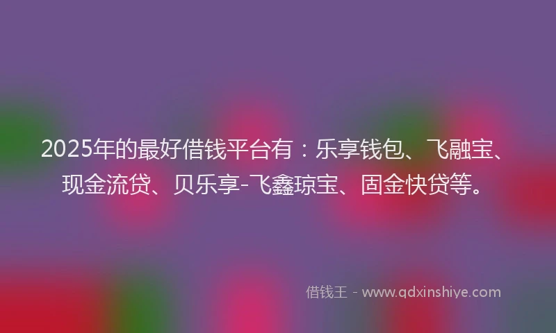 2025年的最好借钱平台有：乐享钱包、飞融宝、现金流贷、贝乐享-飞鑫琼宝、固金快贷等。