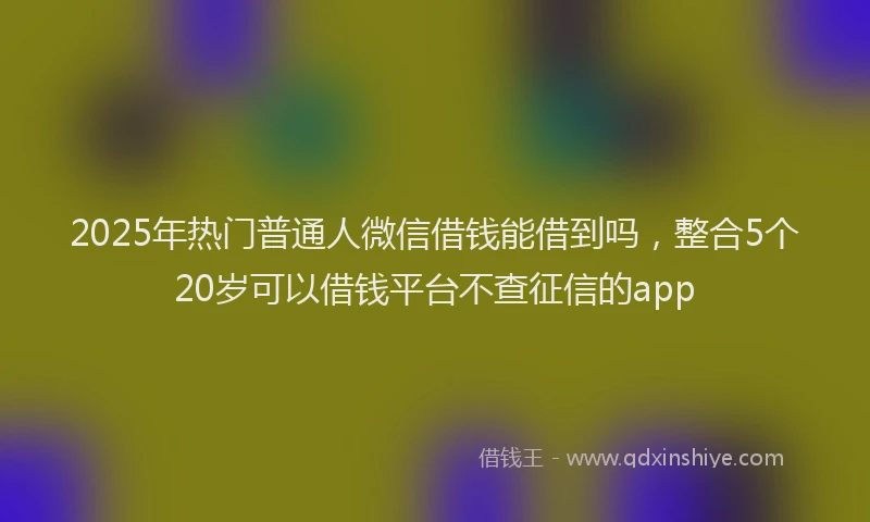 2025年热门普通人微信借钱能借到吗，整合5个20岁可以借钱平台不查征信的app