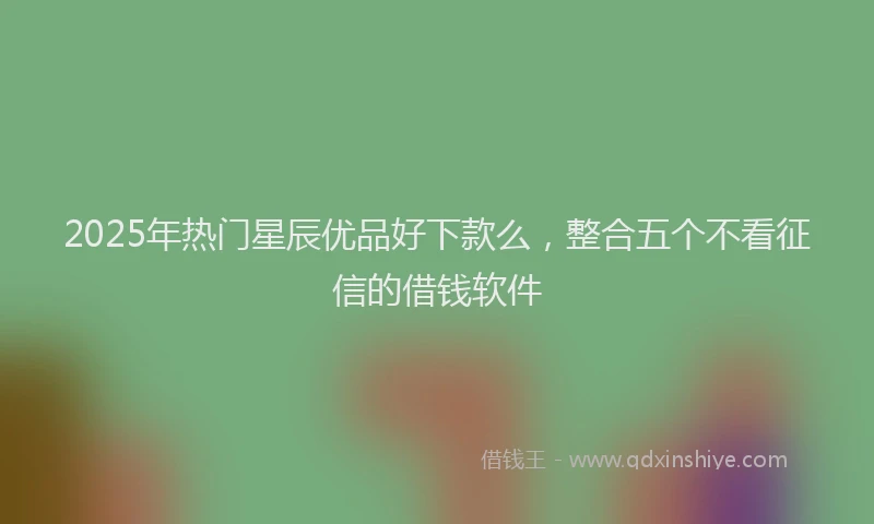 2025年热门星辰优品好下款么，整合五个不看征信的借钱软件