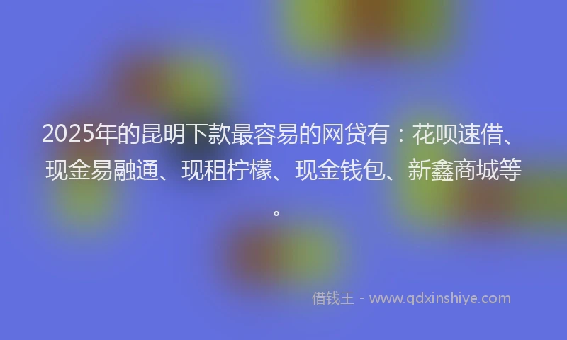 2025年的昆明下款最容易的网贷有：花呗速借、现金易融通、现租柠檬、现金钱包、新鑫商城等。