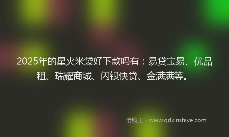 2025年的星火米袋好下款吗有：易贷宝易、优品租、瑞耀商城、闪银快贷、金满满等。