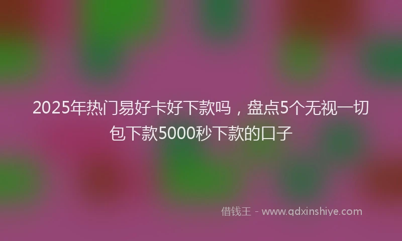 2025年热门易好卡好下款吗，盘点5个无视一切包下款5000秒下款的口子