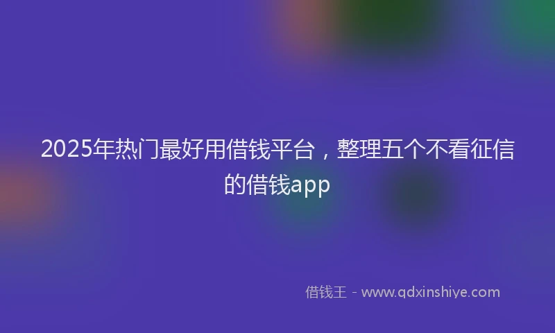 2025年热门最好用借钱平台，整理五个不看征信的借钱app