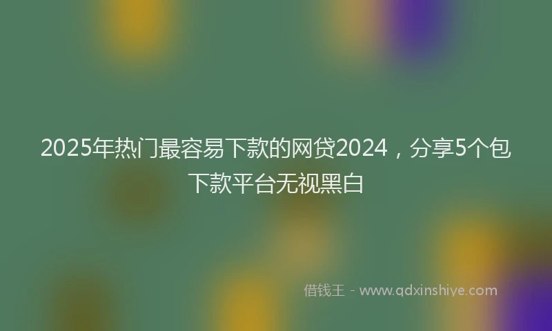 2025年热门最容易下款的网贷2024，分享5个包下款平台无视黑白