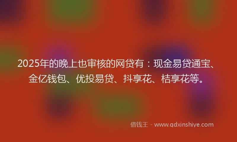 2025年的晚上也审核的网贷有：现金易贷通宝、金亿钱包、优投易贷、抖享花、桔享花等。