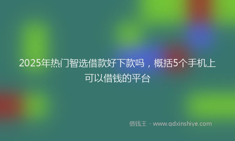 2025年热门智选借款好下款吗，概括5个手机上可以借钱的平台