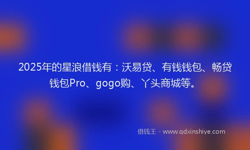 2025年的星浪借钱有：沃易贷、有钱钱包、畅贷钱包Pro、gogo购、丫头商城等。