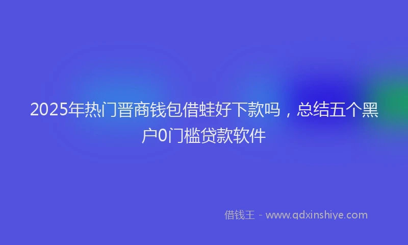2025年热门晋商钱包借蛙好下款吗，总结五个黑户0门槛贷款软件
