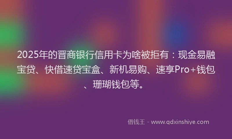 2025年的晋商银行信用卡为啥被拒有：现金易融宝贷、快借速贷宝盒、新机易购、速享Pro+钱包、珊瑚钱包等。