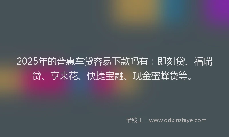 2025年的普惠车贷容易下款吗有：即刻贷、福瑞贷、享来花、快捷宝融、现金蜜蜂贷等。