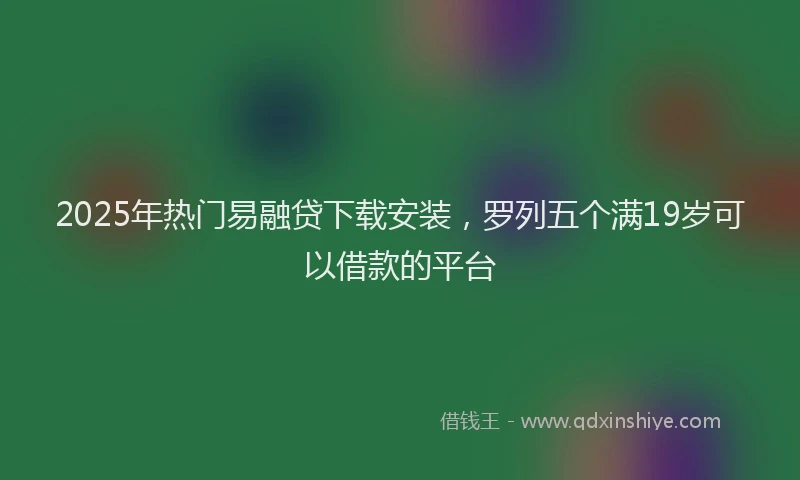 2025年热门易融贷下载安装，罗列五个满19岁可以借款的平台
