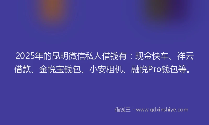 2025年的昆明微信私人借钱有：现金快车、祥云借款、金悦宝钱包、小安租机、融悦Pro钱包等。