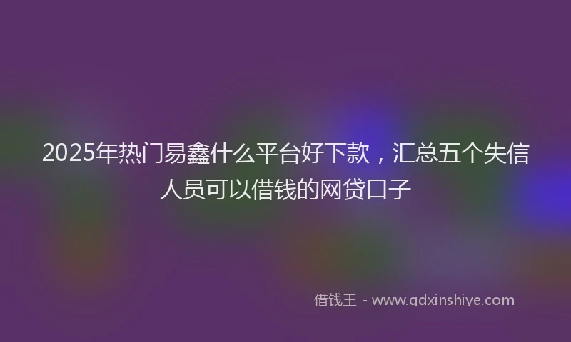 2025年热门易鑫什么平台好下款，汇总五个失信人员可以借钱的网贷口子