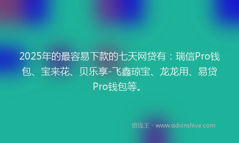 2025年的最容易下款的七天网贷有：瑞信Pro钱包、宝来花、贝乐享-飞鑫琼宝、龙龙用、易贷Pro钱包等。