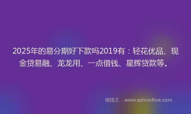 2025年的易分期好下款吗2019有：轻花优品、现金贷易融、龙龙用、一点借钱、星辉贷款等。