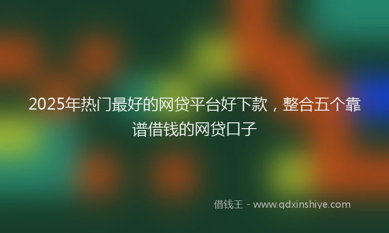 2025年热门最好的网贷平台好下款，整合五个靠谱借钱的网贷口子