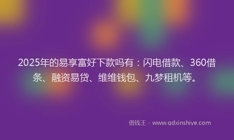 2025年的易享富好下款吗有：闪电借款、360借条、融资易贷、维维钱包、九梦租机等。
