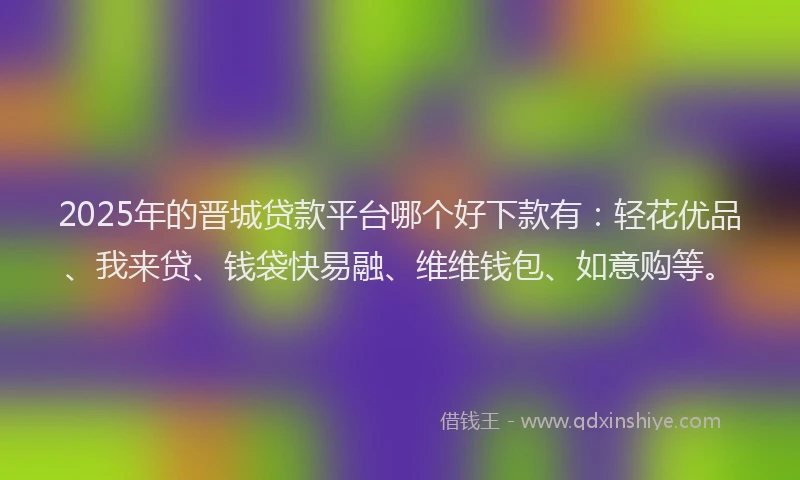 2025年的晋城贷款平台哪个好下款有：轻花优品、我来贷、钱袋快易融、维维钱包、如意购等。