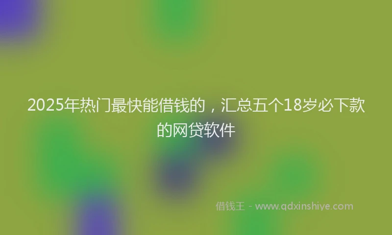 2025年热门最快能借钱的，汇总五个18岁必下款的网贷软件