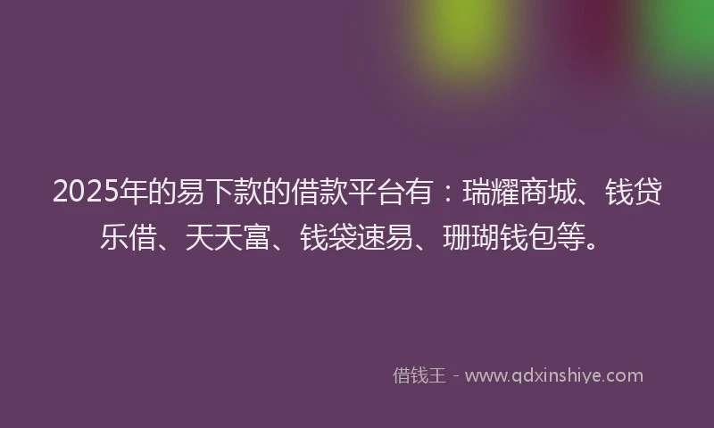 2025年的易下款的借款平台有：瑞耀商城、钱贷乐借、天天富、钱袋速易、珊瑚钱包等。