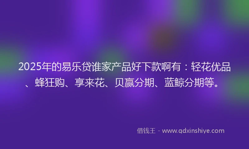 2025年的易乐贷谁家产品好下款啊有：轻花优品、蜂狂购、享来花、贝赢分期、蓝鲸分期等。
