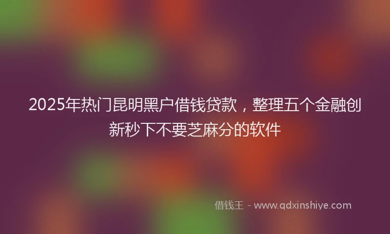 2025年热门昆明黑户借钱贷款，整理五个金融创新秒下不要芝麻分的软件