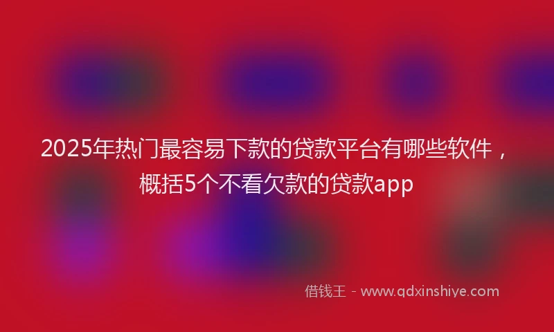 2025年热门最容易下款的贷款平台有哪些软件，概括5个不看欠款的贷款app